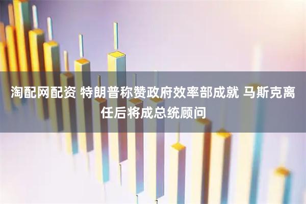 淘配网配资 特朗普称赞政府效率部成就 马斯克离任后将成总统顾问