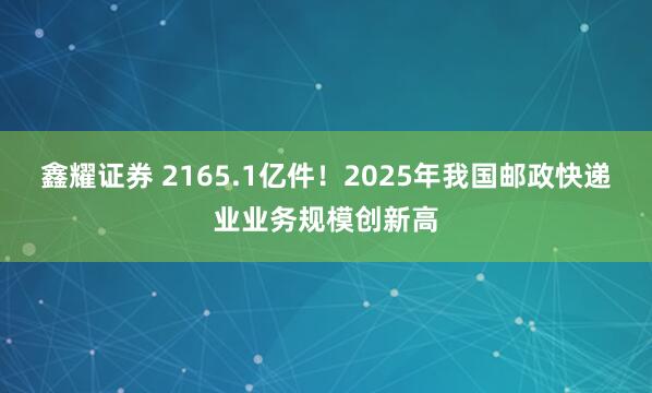 鑫耀证券 2165.1亿件！2025年我国邮政快递业业务规模创新高