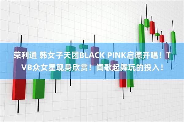 荣利通 韩女子天团BLACK PINK启德开唱！TVB众女星现身欣赏！闻歌起舞玩的投入！
