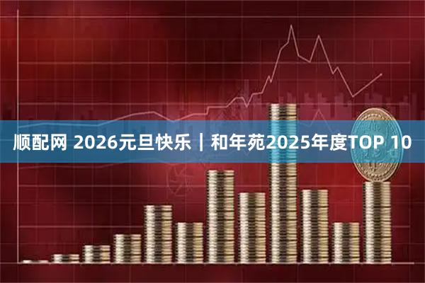 顺配网 2026元旦快乐｜和年苑2025年度TOP 10