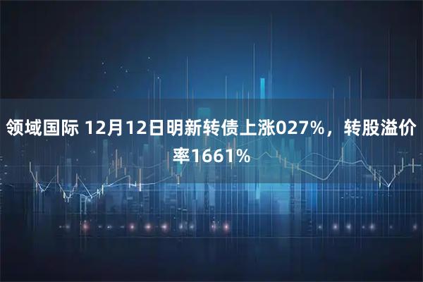 领域国际 12月12日明新转债上涨027%，转股溢价率1661%