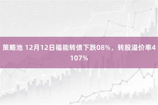 策略池 12月12日福能转债下跌08%，转股溢价率4107%