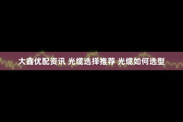 大鑫优配资讯 光缆选择推荐 光缆如何选型